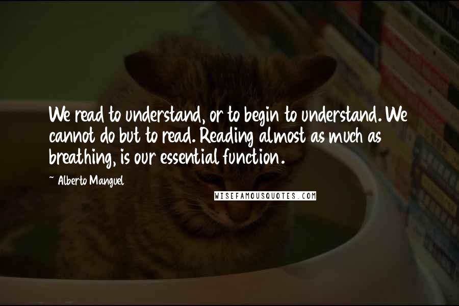 Alberto Manguel Quotes: We read to understand, or to begin to understand. We cannot do but to read. Reading almost as much as breathing, is our essential function.