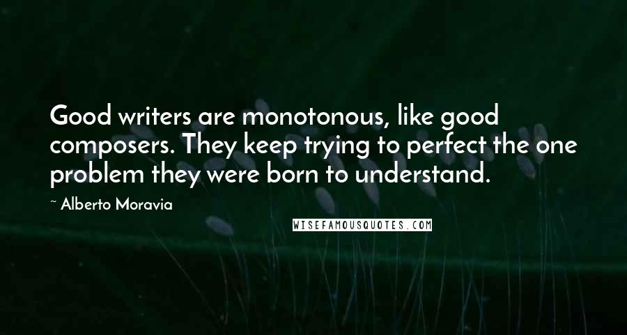 Alberto Moravia Quotes: Good writers are monotonous, like good composers. They keep trying to perfect the one problem they were born to understand.