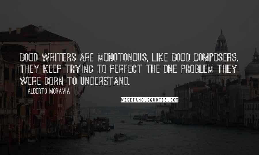 Alberto Moravia Quotes: Good writers are monotonous, like good composers. They keep trying to perfect the one problem they were born to understand.