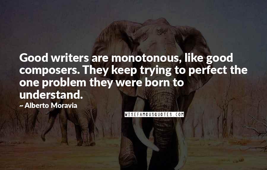 Alberto Moravia Quotes: Good writers are monotonous, like good composers. They keep trying to perfect the one problem they were born to understand.