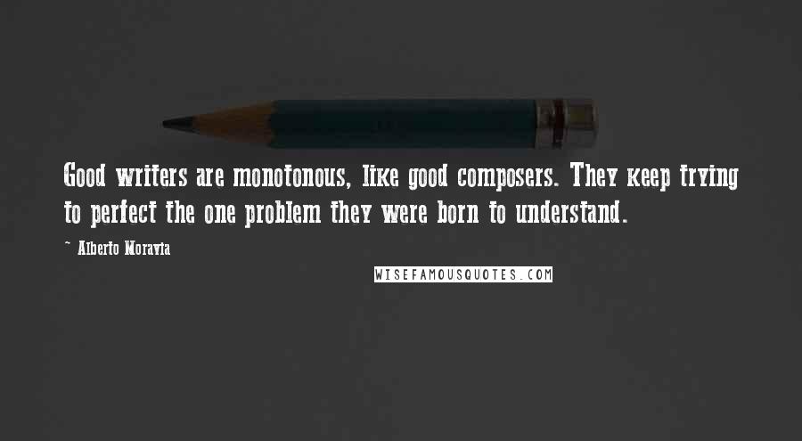 Alberto Moravia Quotes: Good writers are monotonous, like good composers. They keep trying to perfect the one problem they were born to understand.