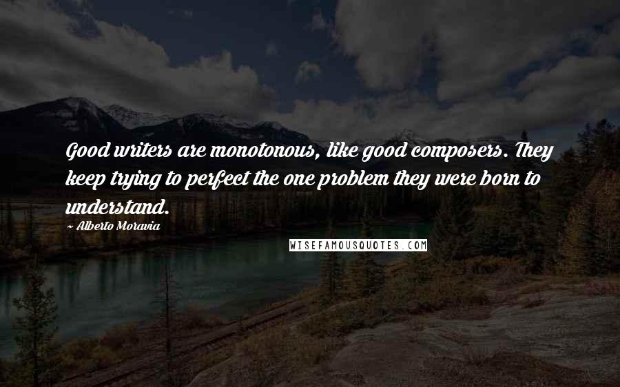 Alberto Moravia Quotes: Good writers are monotonous, like good composers. They keep trying to perfect the one problem they were born to understand.