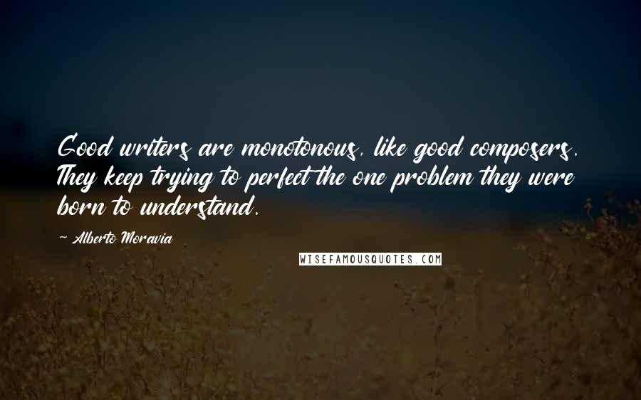 Alberto Moravia Quotes: Good writers are monotonous, like good composers. They keep trying to perfect the one problem they were born to understand.