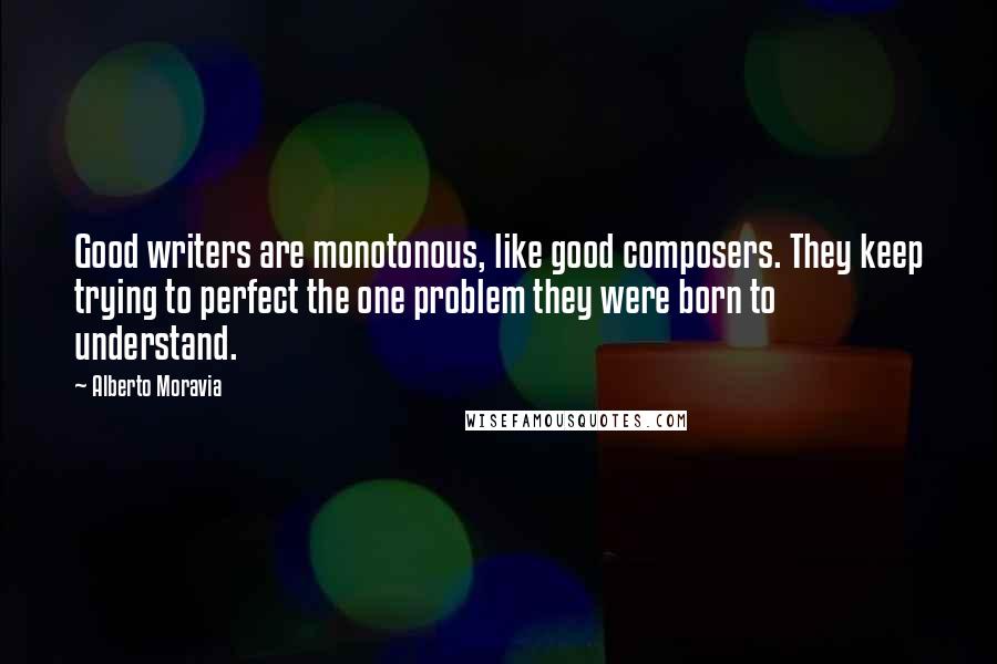 Alberto Moravia Quotes: Good writers are monotonous, like good composers. They keep trying to perfect the one problem they were born to understand.