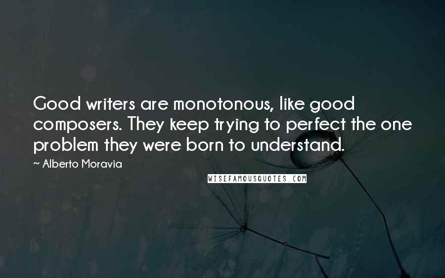 Alberto Moravia Quotes: Good writers are monotonous, like good composers. They keep trying to perfect the one problem they were born to understand.