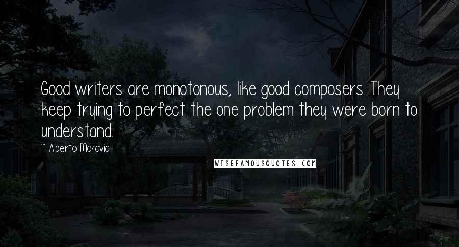 Alberto Moravia Quotes: Good writers are monotonous, like good composers. They keep trying to perfect the one problem they were born to understand.