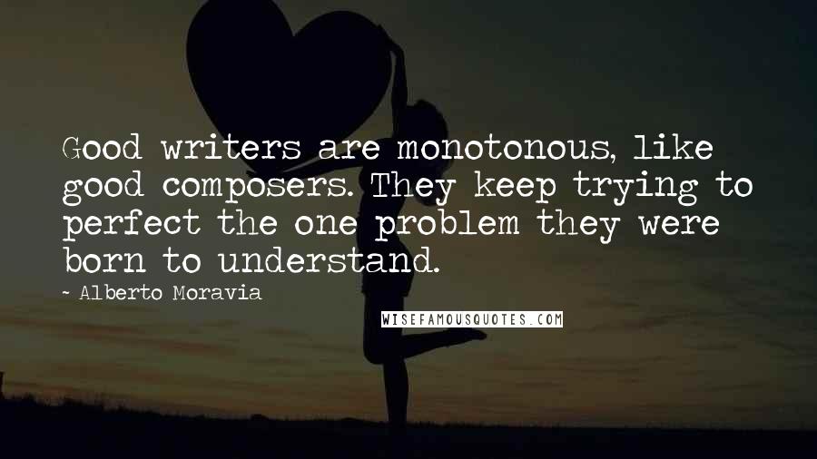 Alberto Moravia Quotes: Good writers are monotonous, like good composers. They keep trying to perfect the one problem they were born to understand.