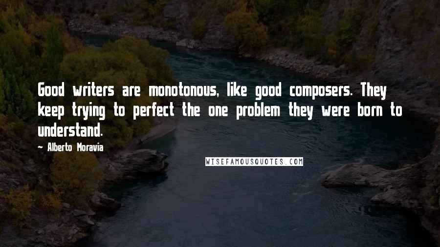 Alberto Moravia Quotes: Good writers are monotonous, like good composers. They keep trying to perfect the one problem they were born to understand.