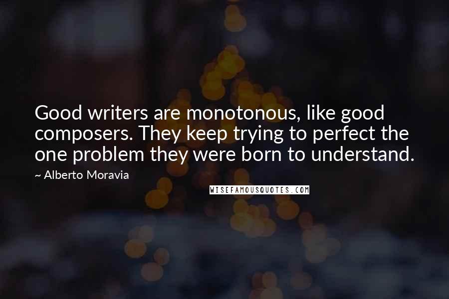 Alberto Moravia Quotes: Good writers are monotonous, like good composers. They keep trying to perfect the one problem they were born to understand.