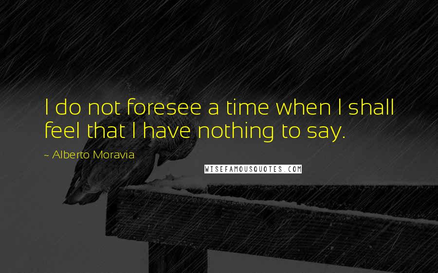 Alberto Moravia Quotes: I do not foresee a time when I shall feel that I have nothing to say.