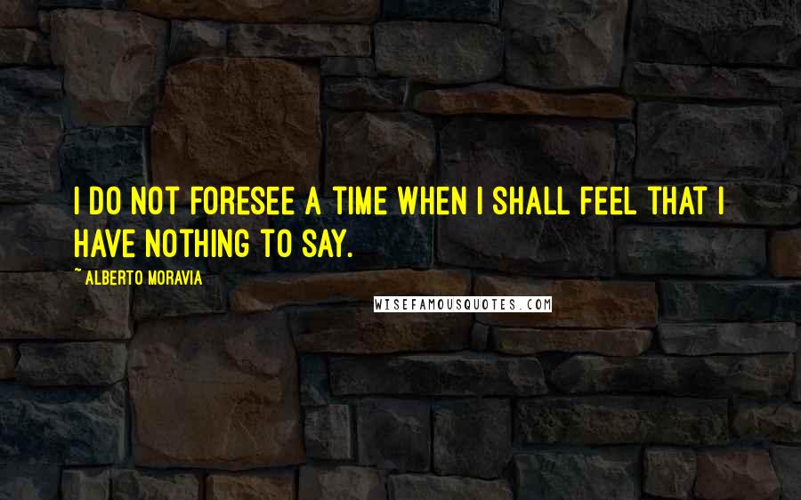 Alberto Moravia Quotes: I do not foresee a time when I shall feel that I have nothing to say.