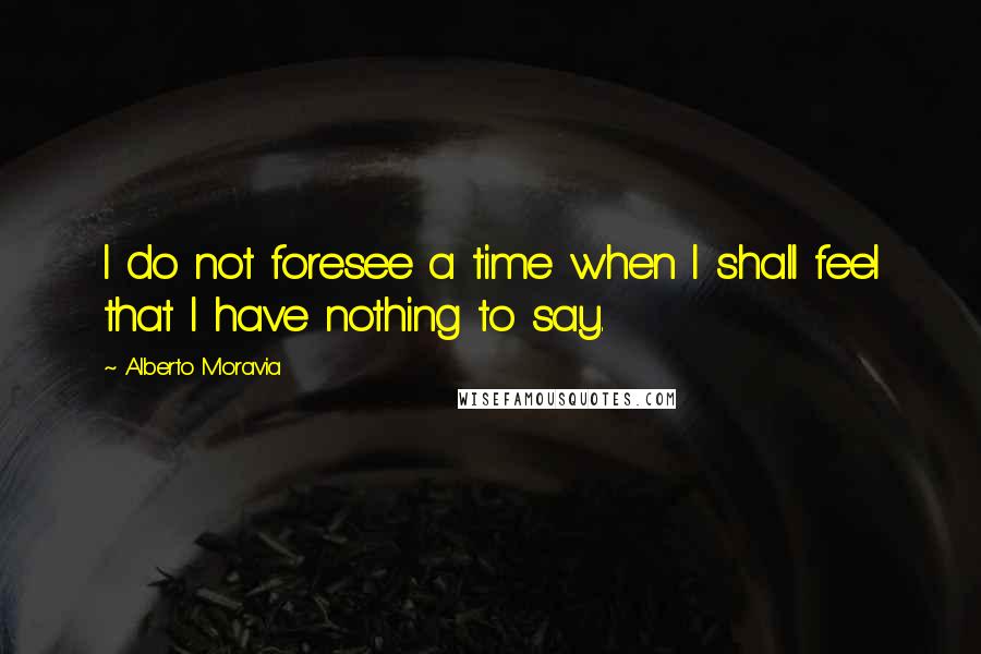 Alberto Moravia Quotes: I do not foresee a time when I shall feel that I have nothing to say.