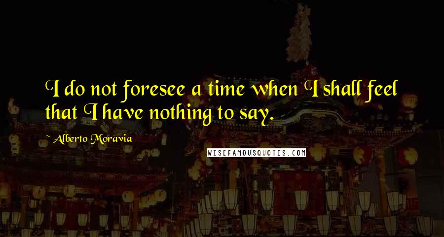 Alberto Moravia Quotes: I do not foresee a time when I shall feel that I have nothing to say.