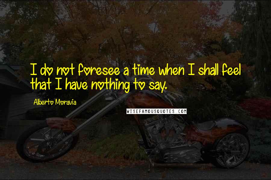 Alberto Moravia Quotes: I do not foresee a time when I shall feel that I have nothing to say.