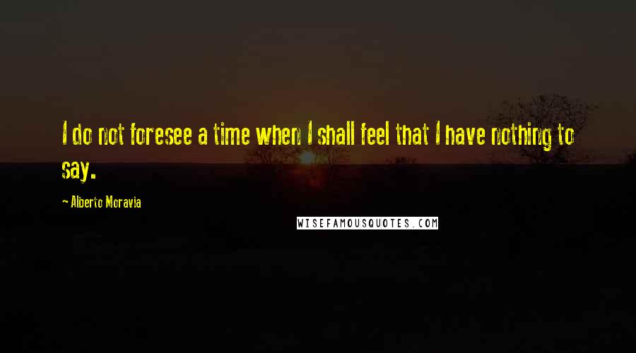 Alberto Moravia Quotes: I do not foresee a time when I shall feel that I have nothing to say.