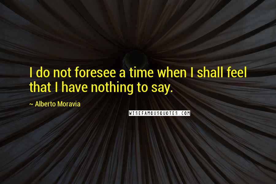 Alberto Moravia Quotes: I do not foresee a time when I shall feel that I have nothing to say.