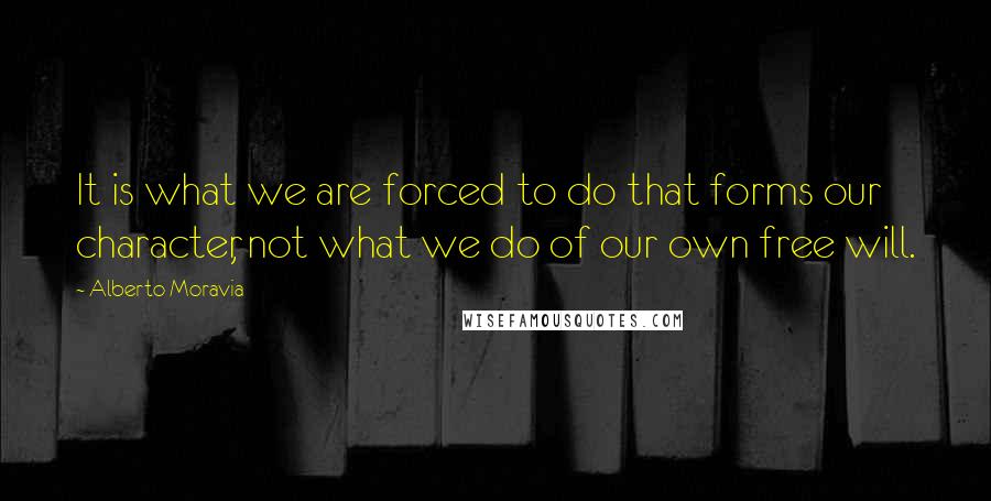 Alberto Moravia Quotes: It is what we are forced to do that forms our character, not what we do of our own free will.