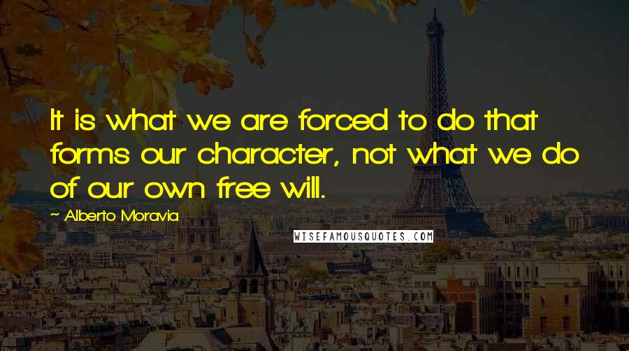 Alberto Moravia Quotes: It is what we are forced to do that forms our character, not what we do of our own free will.