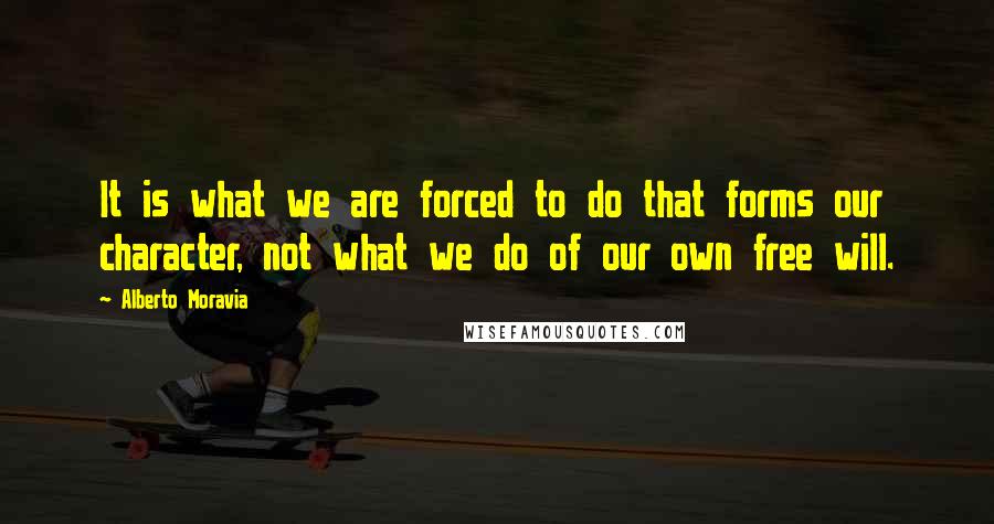 Alberto Moravia Quotes: It is what we are forced to do that forms our character, not what we do of our own free will.