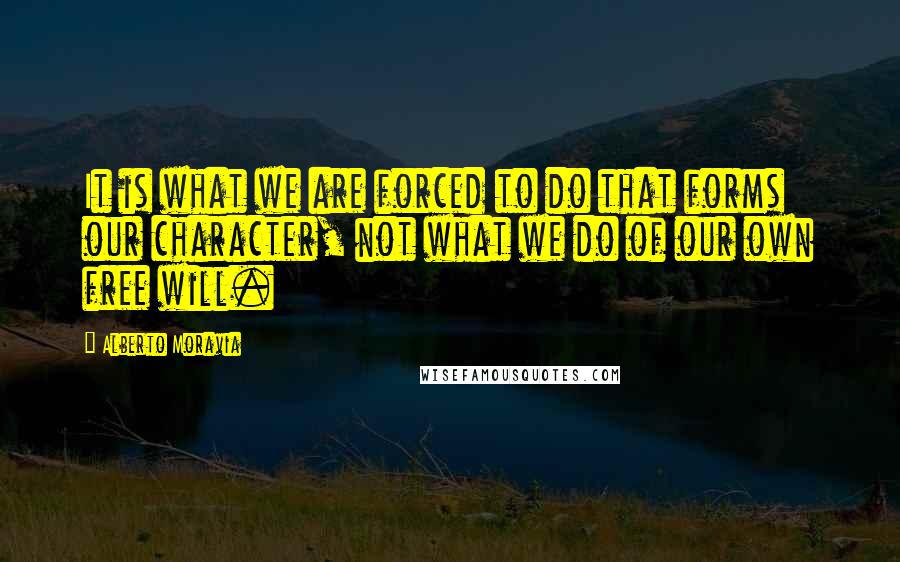 Alberto Moravia Quotes: It is what we are forced to do that forms our character, not what we do of our own free will.