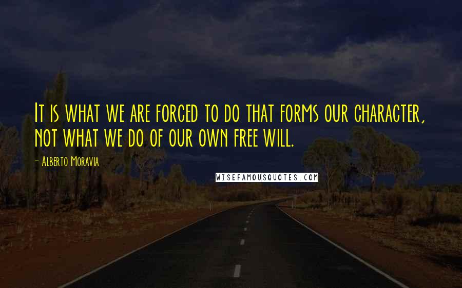 Alberto Moravia Quotes: It is what we are forced to do that forms our character, not what we do of our own free will.