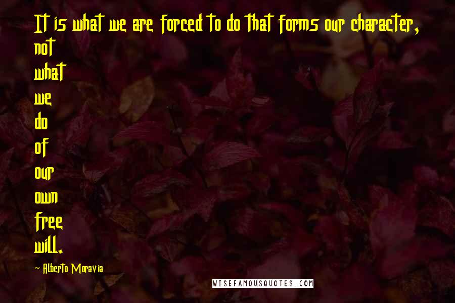 Alberto Moravia Quotes: It is what we are forced to do that forms our character, not what we do of our own free will.