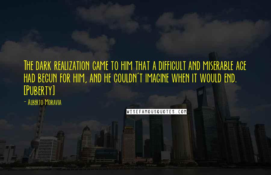 Alberto Moravia Quotes: The dark realization came to him that a difficult and miserable age had begun for him, and he couldn't imagine when it would end. [Puberty]