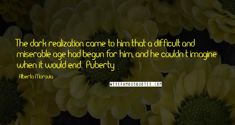 Alberto Moravia Quotes: The dark realization came to him that a difficult and miserable age had begun for him, and he couldn't imagine when it would end. [Puberty]