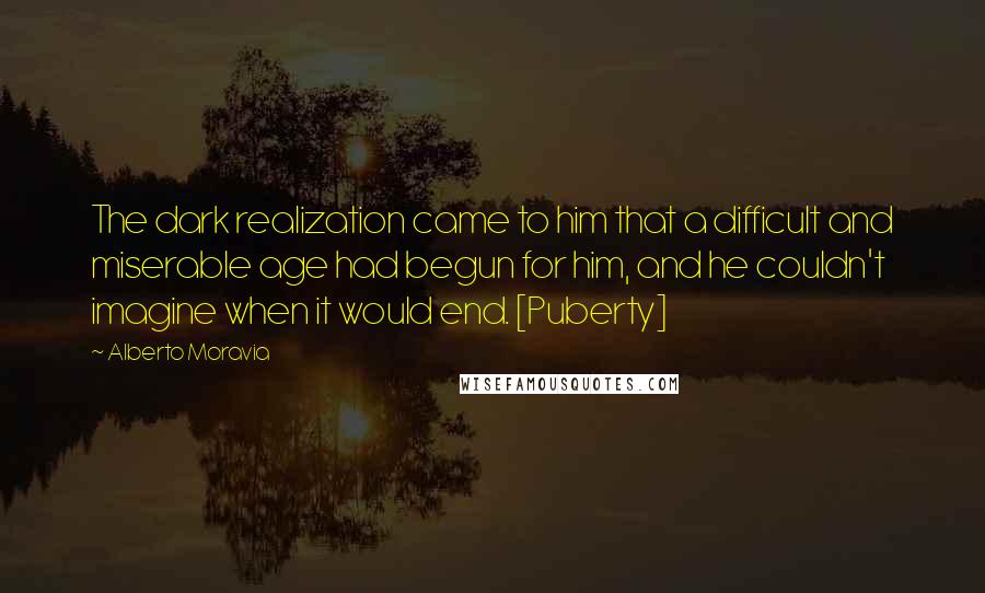 Alberto Moravia Quotes: The dark realization came to him that a difficult and miserable age had begun for him, and he couldn't imagine when it would end. [Puberty]