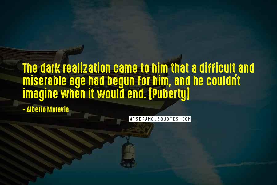 Alberto Moravia Quotes: The dark realization came to him that a difficult and miserable age had begun for him, and he couldn't imagine when it would end. [Puberty]