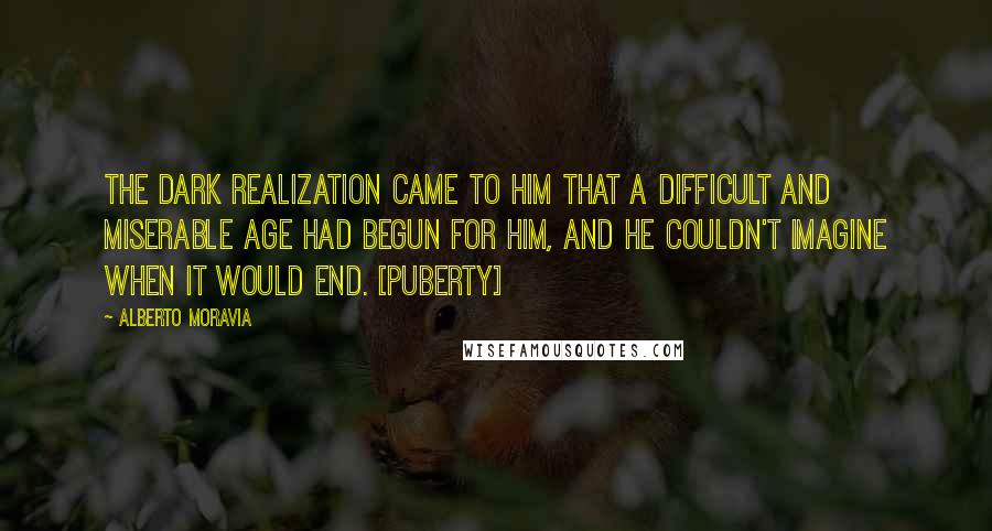 Alberto Moravia Quotes: The dark realization came to him that a difficult and miserable age had begun for him, and he couldn't imagine when it would end. [Puberty]