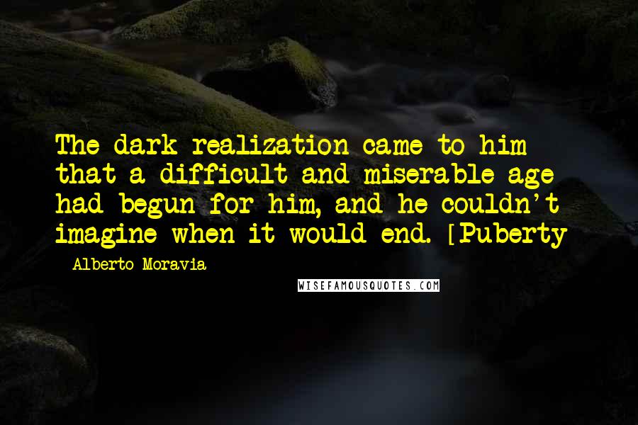 Alberto Moravia Quotes: The dark realization came to him that a difficult and miserable age had begun for him, and he couldn't imagine when it would end. [Puberty]