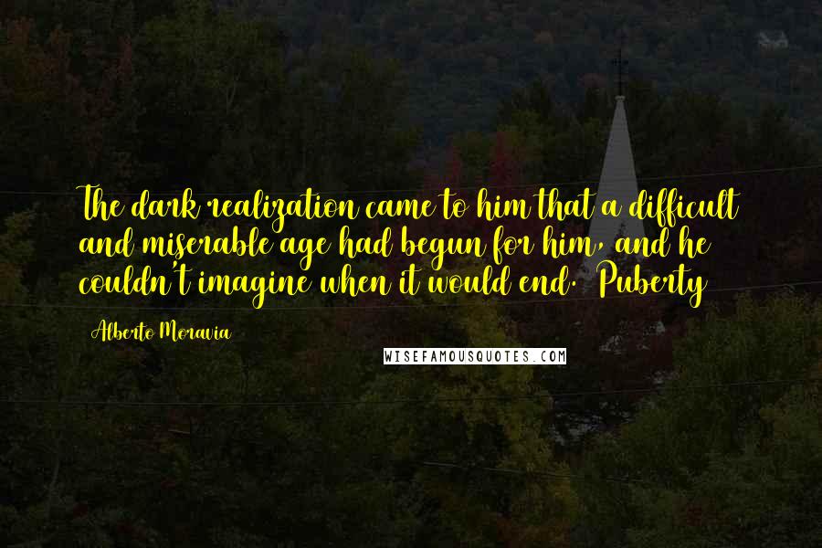 Alberto Moravia Quotes: The dark realization came to him that a difficult and miserable age had begun for him, and he couldn't imagine when it would end. [Puberty]