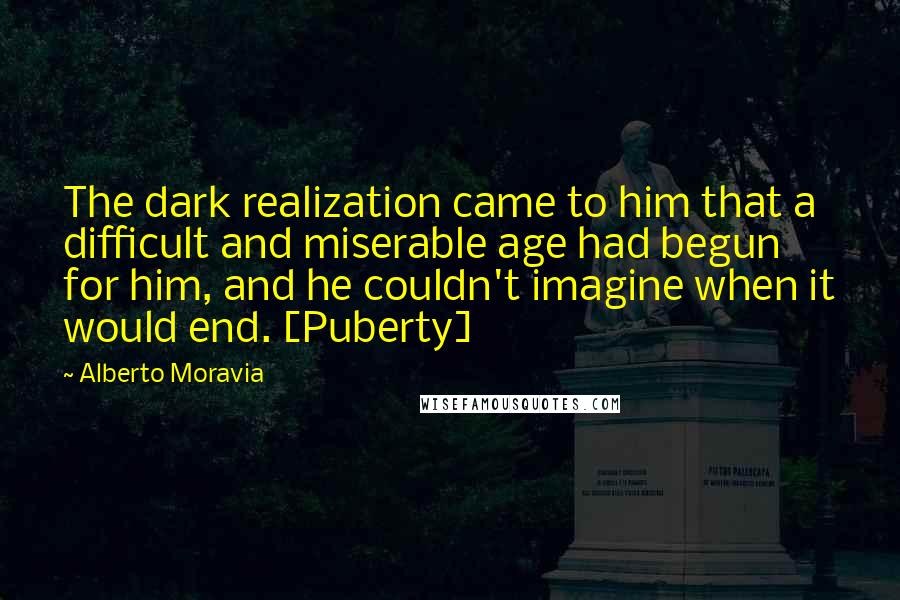 Alberto Moravia Quotes: The dark realization came to him that a difficult and miserable age had begun for him, and he couldn't imagine when it would end. [Puberty]