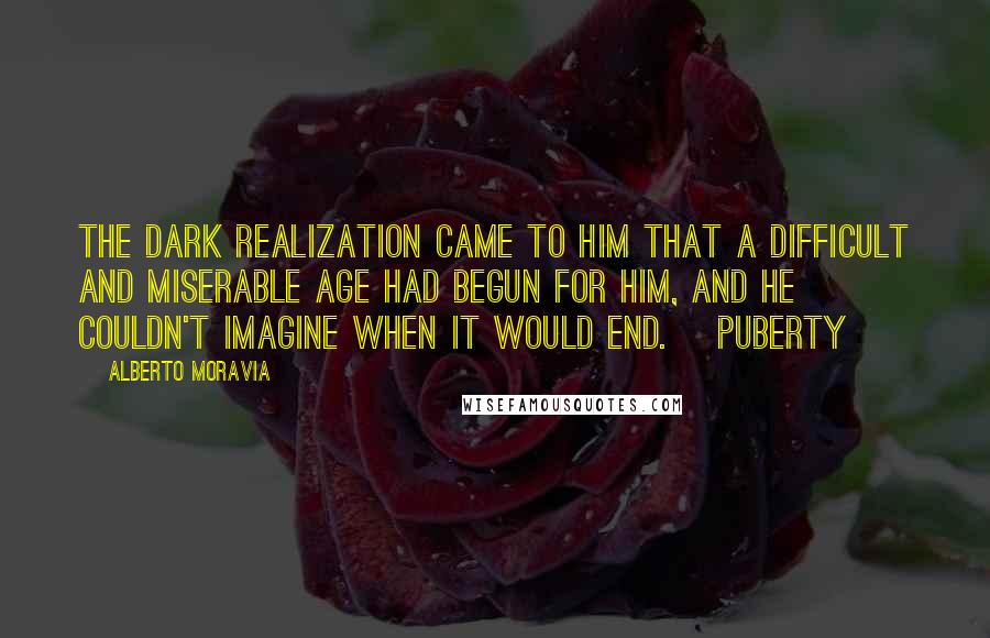 Alberto Moravia Quotes: The dark realization came to him that a difficult and miserable age had begun for him, and he couldn't imagine when it would end. [Puberty]