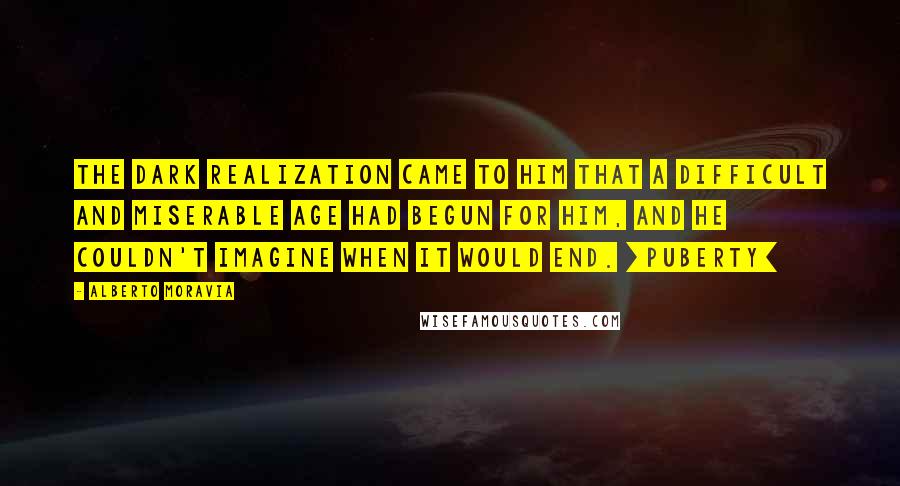 Alberto Moravia Quotes: The dark realization came to him that a difficult and miserable age had begun for him, and he couldn't imagine when it would end. [Puberty]