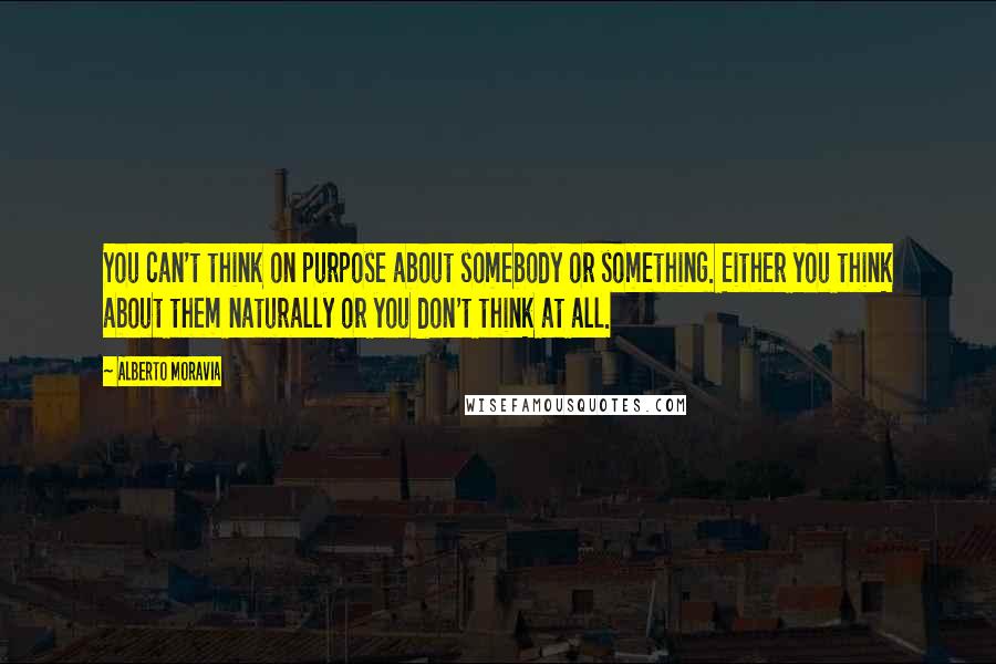 Alberto Moravia Quotes: You can't think on purpose about somebody or something. Either you think about them naturally or you don't think at all.