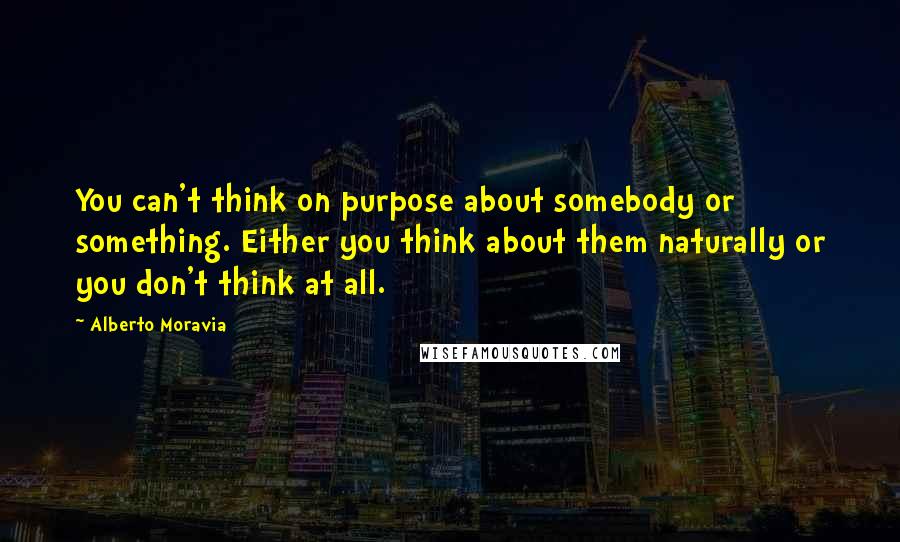 Alberto Moravia Quotes: You can't think on purpose about somebody or something. Either you think about them naturally or you don't think at all.