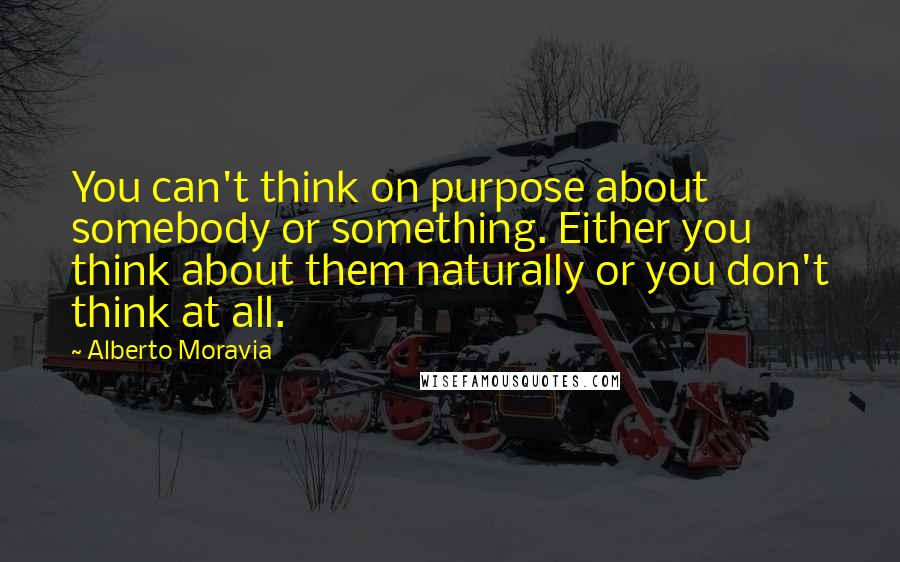 Alberto Moravia Quotes: You can't think on purpose about somebody or something. Either you think about them naturally or you don't think at all.