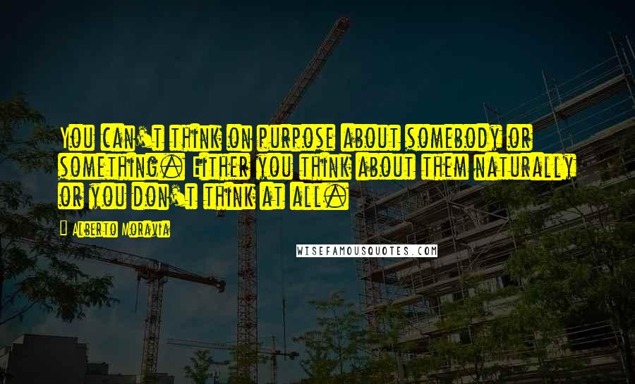 Alberto Moravia Quotes: You can't think on purpose about somebody or something. Either you think about them naturally or you don't think at all.