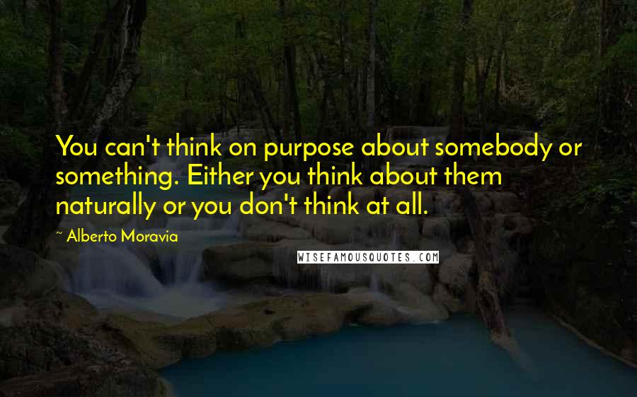 Alberto Moravia Quotes: You can't think on purpose about somebody or something. Either you think about them naturally or you don't think at all.