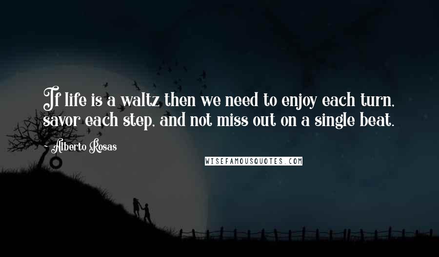 Alberto Rosas Quotes: If life is a waltz then we need to enjoy each turn, savor each step, and not miss out on a single beat.