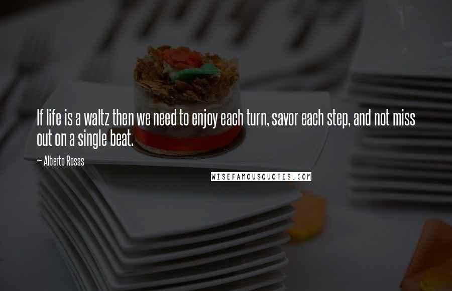 Alberto Rosas Quotes: If life is a waltz then we need to enjoy each turn, savor each step, and not miss out on a single beat.