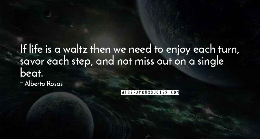 Alberto Rosas Quotes: If life is a waltz then we need to enjoy each turn, savor each step, and not miss out on a single beat.