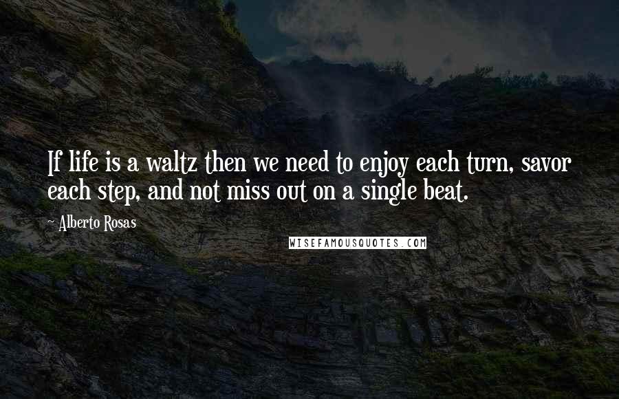 Alberto Rosas Quotes: If life is a waltz then we need to enjoy each turn, savor each step, and not miss out on a single beat.