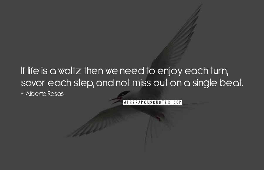 Alberto Rosas Quotes: If life is a waltz then we need to enjoy each turn, savor each step, and not miss out on a single beat.