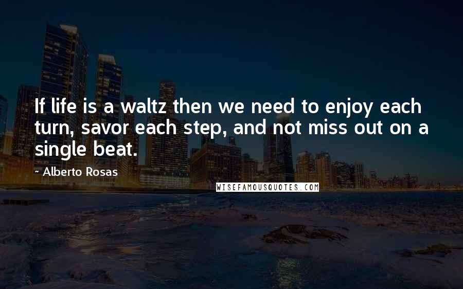 Alberto Rosas Quotes: If life is a waltz then we need to enjoy each turn, savor each step, and not miss out on a single beat.