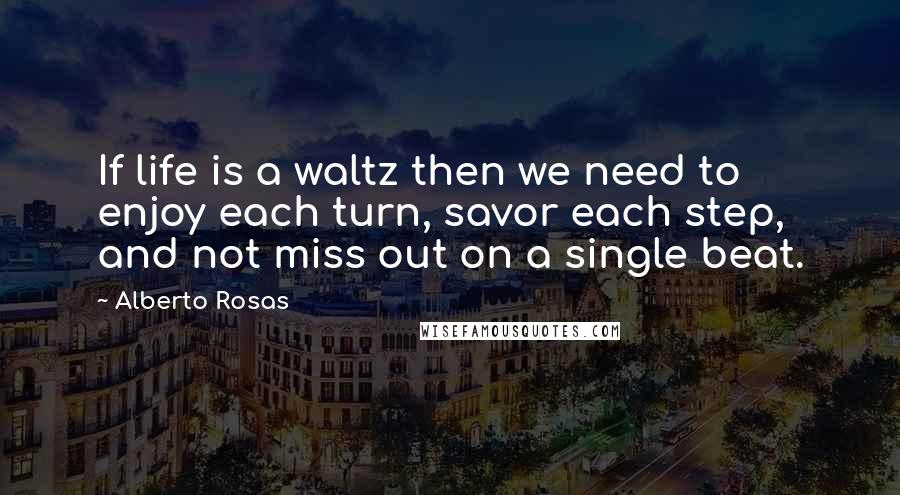Alberto Rosas Quotes: If life is a waltz then we need to enjoy each turn, savor each step, and not miss out on a single beat.