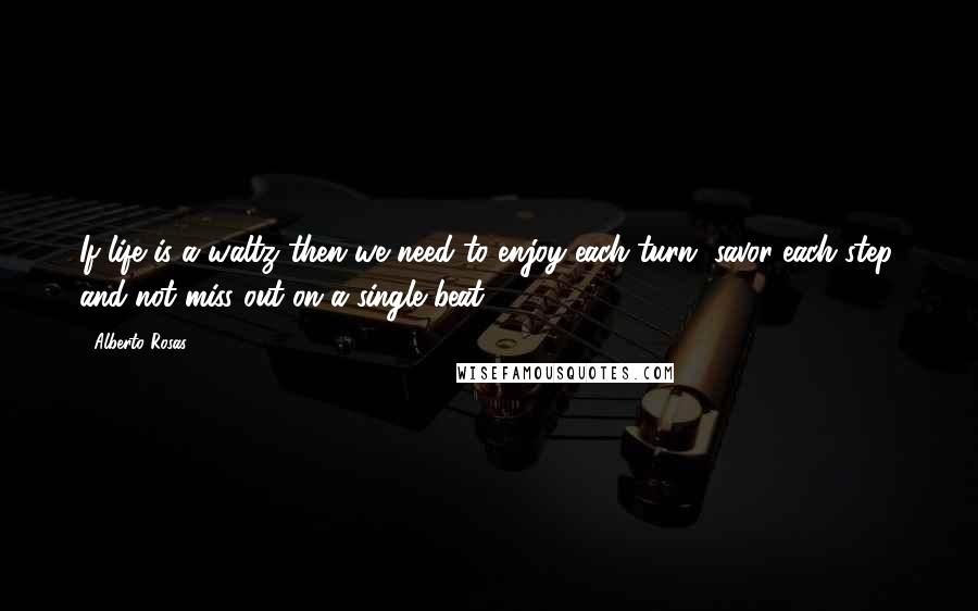 Alberto Rosas Quotes: If life is a waltz then we need to enjoy each turn, savor each step, and not miss out on a single beat.