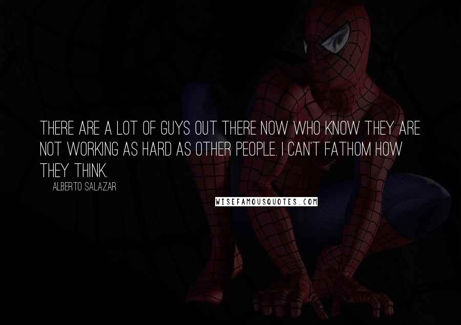 Alberto Salazar Quotes: There are a lot of guys out there now who know they are not working as hard as other people. I can't fathom how they think.